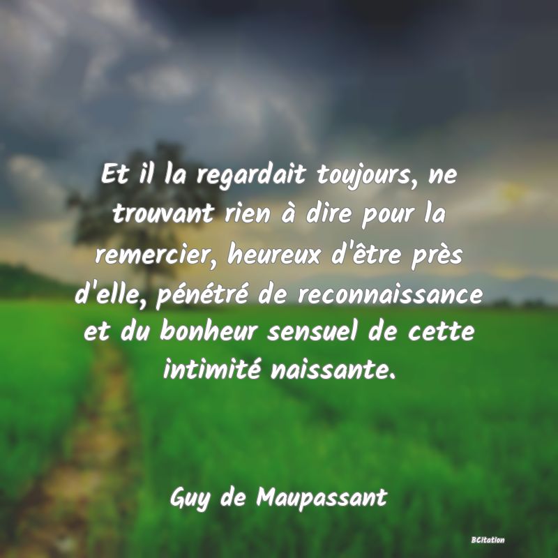 image de citation: Et il la regardait toujours, ne trouvant rien à dire pour la remercier, heureux d'être près d'elle, pénétré de reconnaissance et du bonheur sensuel de cette intimité naissante.