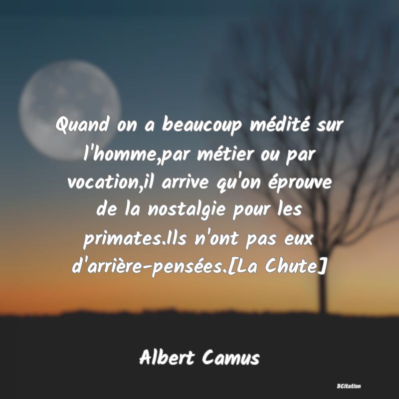 image de citation: Quand on a beaucoup médité sur l'homme,par métier ou par vocation,il arrive qu'on éprouve de la nostalgie pour les primates.Ils n'ont pas eux d'arrière-pensées.[La Chute]