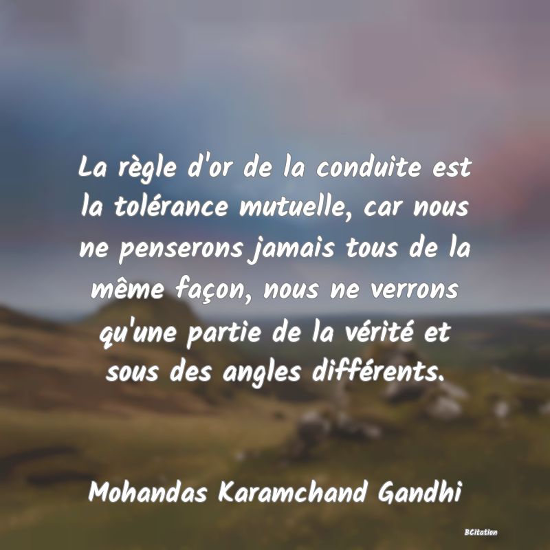 image de citation: La règle d'or de la conduite est la tolérance mutuelle, car nous ne penserons jamais tous de la même façon, nous ne verrons qu'une partie de la vérité et sous des angles différents.