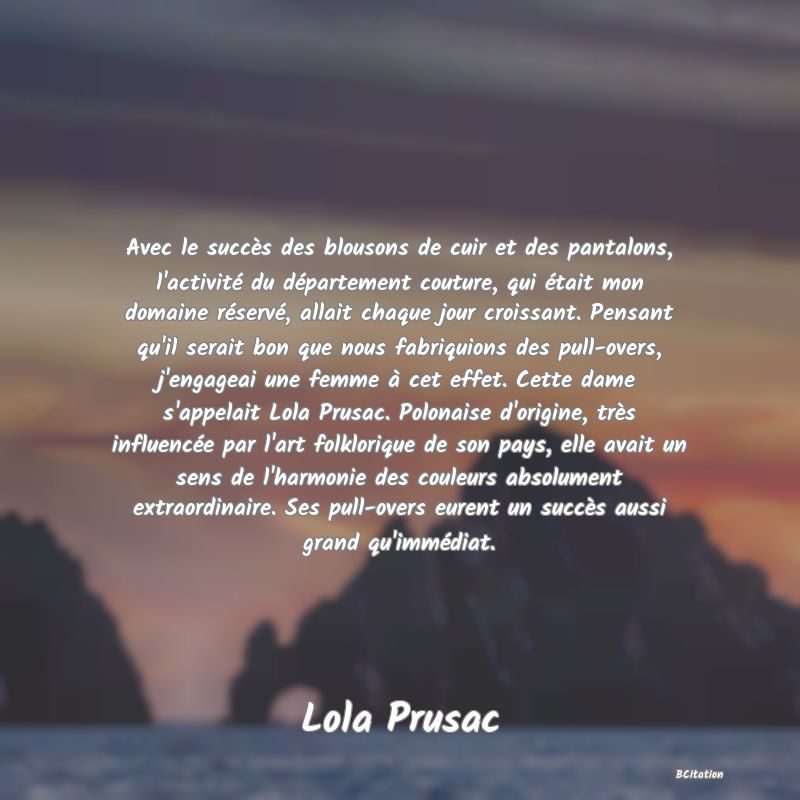 image de citation: Avec le succès des blousons de cuir et des pantalons, l'activité du département couture, qui était mon domaine réservé, allait chaque jour croissant. Pensant qu'il serait bon que nous fabriquions des pull-overs, j'engageai une femme à cet effet. Cette dame s'appelait Lola Prusac. Polonaise d'origine, très influencée par l'art folklorique de son pays, elle avait un sens de l'harmonie des couleurs absolument extraordinaire. Ses pull-overs eurent un succès aussi grand qu'immédiat.