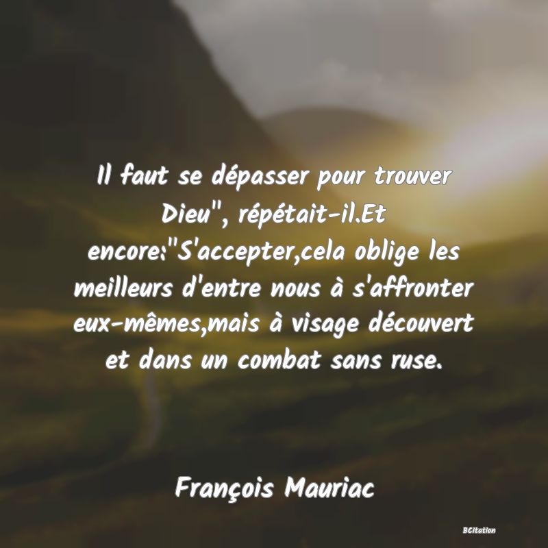 image de citation: Il faut se dépasser pour trouver Dieu , répétait-il.Et encore: S'accepter,cela oblige les meilleurs d'entre nous à s'affronter eux-mêmes,mais à visage découvert et dans un combat sans ruse.