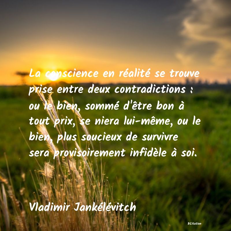 image de citation: La conscience en réalité se trouve prise entre deux contradictions : ou le bien, sommé d'être bon à tout prix, se niera lui-même, ou le bien, plus soucieux de survivre sera provisoirement infidèle à soi.