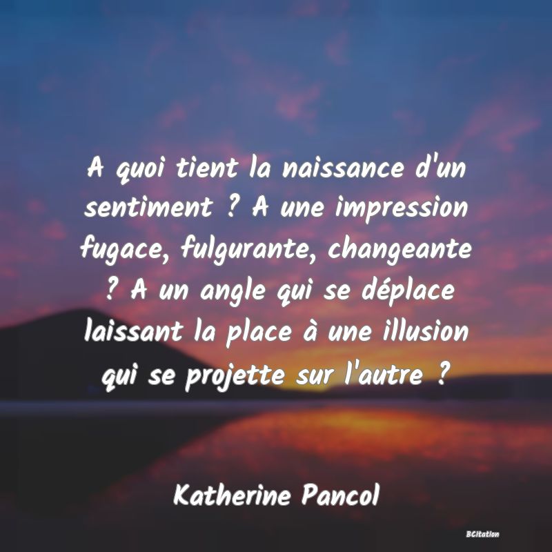 image de citation: A quoi tient la naissance d'un sentiment ? A une impression fugace, fulgurante, changeante ? A un angle qui se déplace laissant la place à une illusion qui se projette sur l'autre ?