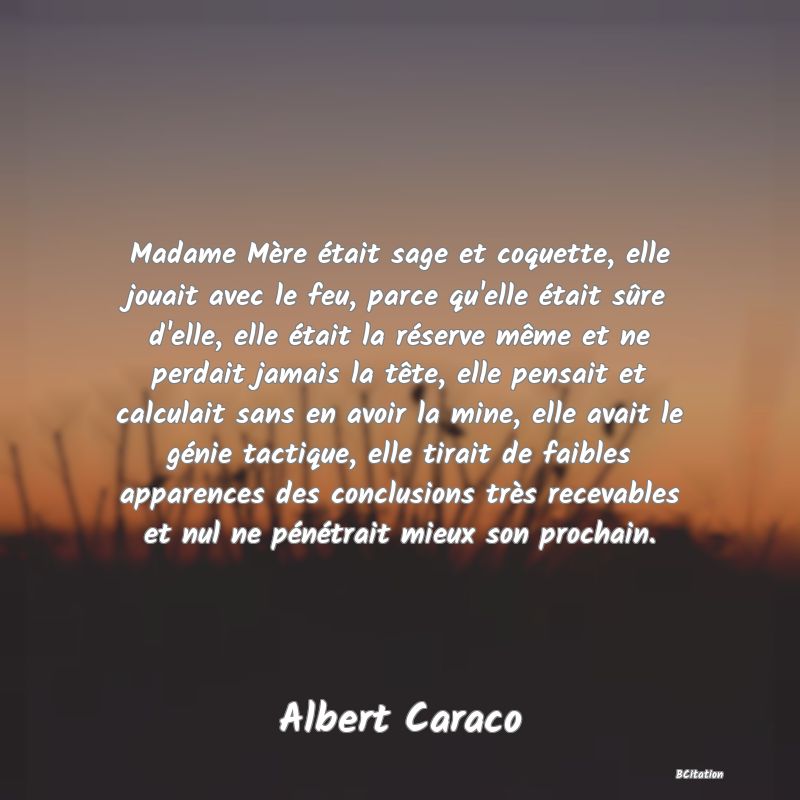 image de citation: Madame Mère était sage et coquette, elle jouait avec le feu, parce qu'elle était sûre d'elle, elle était la réserve même et ne perdait jamais la tête, elle pensait et calculait sans en avoir la mine, elle avait le génie tactique, elle tirait de faibles apparences des conclusions très recevables et nul ne pénétrait mieux son prochain.