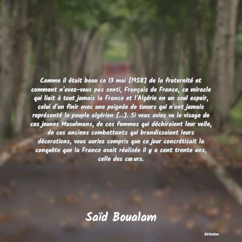 image de citation: Comme il était beau ce 13 mai [1958] de la fraternité et comment n'avez-vous pas senti, Français de France, ce miracle qui liait à tout jamais la France et l'Algérie en un seul espoir, celui d'en finir avec une poignée de tueurs qui n'ont jamais représenté le peuple algérien [...]. Si vous aviez vu le visage de ces jeunes Musulmans, de ces femmes qui déchiraient leur voile, de ces anciens combattants qui brandissaient leurs décorations, vous auriez compris que ce jour concrétisait la conquête que la France avait réalisée il y a cent trente ans, celle des cœurs.