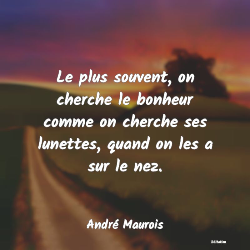 Belle Citation - Le plus souvent, on cherche le bonheur comme on cherche ses lunettes, quand on les a sur le nez. - André Maurois