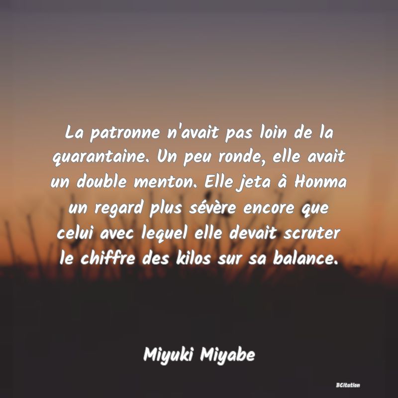 image de citation: La patronne n'avait pas loin de la quarantaine. Un peu ronde, elle avait un double menton. Elle jeta à Honma un regard plus sévère encore que celui avec lequel elle devait scruter le chiffre des kilos sur sa balance.