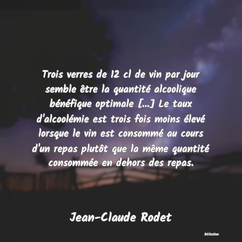 image de citation: Trois verres de 12 cl de vin par jour semble être la quantité alcoolique bénéfique optimale [...] Le taux d'alcoolémie est trois fois moins élevé lorsque le vin est consommé au cours d'un repas plutôt que la même quantité consommée en dehors des repas.