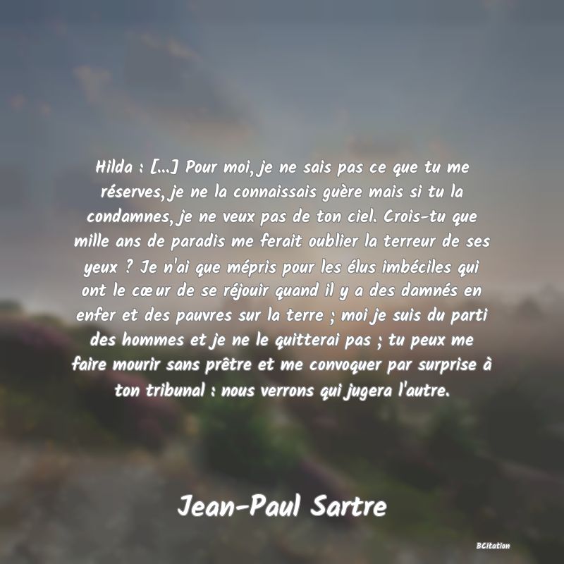 Belle Citation - Hilda : [...] Pour moi, je ne sais pas ce que tu me réserves, je ne la connaissais guère mais si tu la condamnes, je ne veux pas de ton ciel. Crois-tu que mille ans de paradis me ferait oublier la terreur de ses yeux ? Je n'ai que mépris pour les élus imbéciles qui ont le cœur de se réjouir quand il y a des damnés en enfer et des pauvres sur la terre ; moi je suis du parti des hommes et je ne le quitterai pas ; tu peux me faire mourir sans prêtre et me convoquer par surprise à ton tribunal : nous verrons qui jugera l'autre. - Jean-Paul Sartre