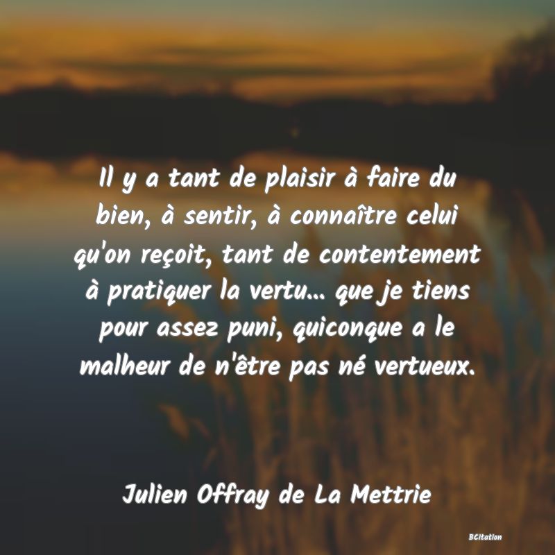 image de citation: Il y a tant de plaisir à faire du bien, à sentir, à connaître celui qu'on reçoit, tant de contentement à pratiquer la vertu... que je tiens pour assez puni, quiconque a le malheur de n'être pas né vertueux.