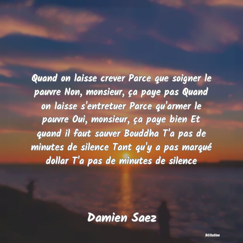 image de citation: Quand on laisse crever Parce que soigner le pauvre Non, monsieur, ça paye pas Quand on laisse s'entretuer Parce qu'armer le pauvre Oui, monsieur, ça paye bien Et quand il faut sauver Bouddha T'a pas de minutes de silence Tant qu'y a pas marqué dollar T'a pas de minutes de silence