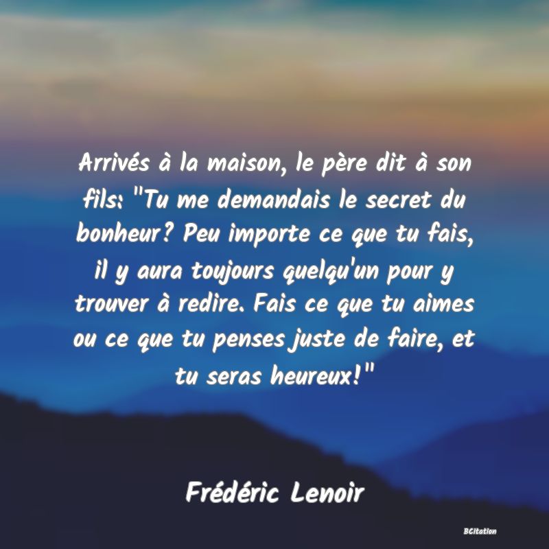 image de citation: Arrivés à la maison, le père dit à son fils:  Tu me demandais le secret du bonheur? Peu importe ce que tu fais, il y aura toujours quelqu'un pour y trouver à redire. Fais ce que tu aimes ou ce que tu penses juste de faire, et tu seras heureux! 