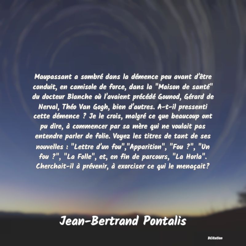 image de citation: Maupassant a sombré dans la démence peu avant d'être conduit, en camisole de force, dans la  Maison de santé  du docteur Blanche où l'avaient précédé Gounod, Gérard de Nerval, Théo Van Gogh, bien d'autres. A-t-il pressenti cette démence ? Je le crois, malgré ce que beaucoup ont pu dire, à commencer par sa mère qui ne voulait pas entendre parler de folie. Voyez les titres de tant de ses nouvelles :  Lettre d'un fou , Apparition ,  Fou ? ,  Un fou ? ,  La Folle , et, en fin de parcours,  La Horla . Cherchait-il à prévenir, à exorciser ce qui le menaçait?