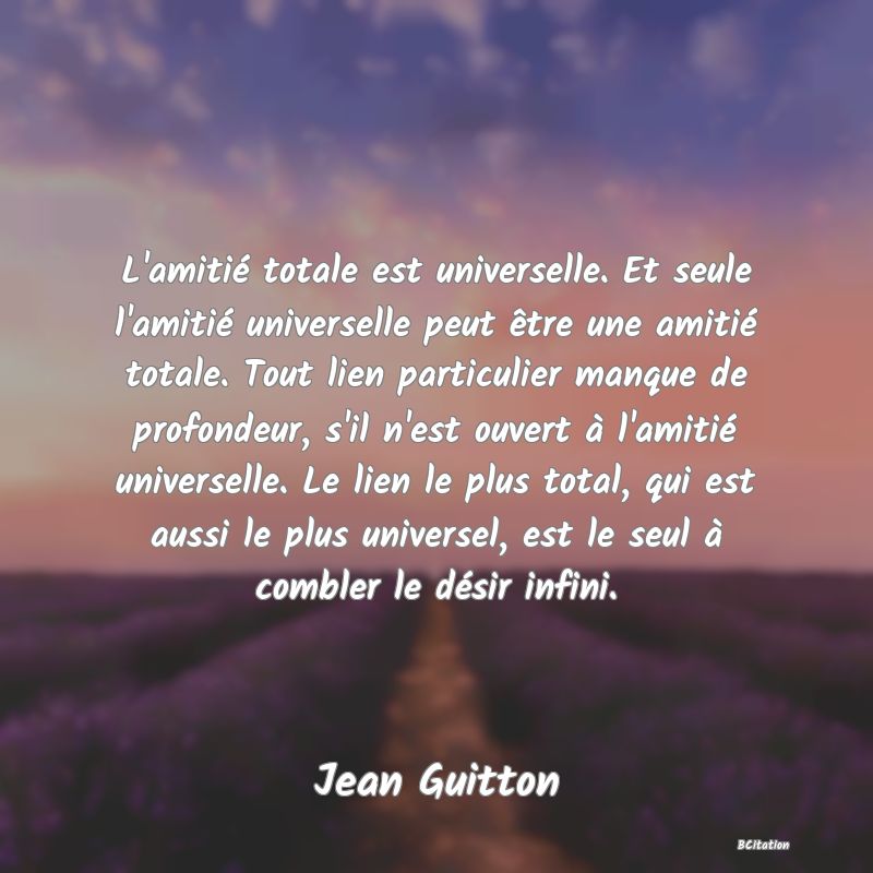 image de citation: L'amitié totale est universelle. Et seule l'amitié universelle peut être une amitié totale. Tout lien particulier manque de profondeur, s'il n'est ouvert à l'amitié universelle. Le lien le plus total, qui est aussi le plus universel, est le seul à combler le désir infini.