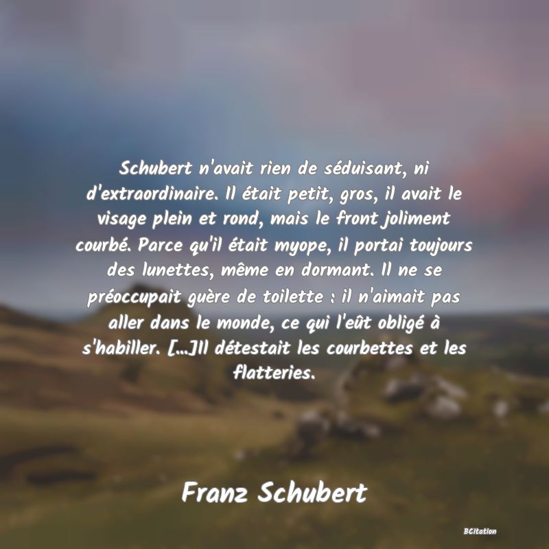 image de citation: Schubert n'avait rien de séduisant, ni d'extraordinaire. Il était petit, gros, il avait le visage plein et rond, mais le front joliment courbé. Parce qu'il était myope, il portai toujours des lunettes, même en dormant. Il ne se préoccupait guère de toilette : il n'aimait pas aller dans le monde, ce qui l'eût obligé à s'habiller. [...]Il détestait les courbettes et les flatteries.