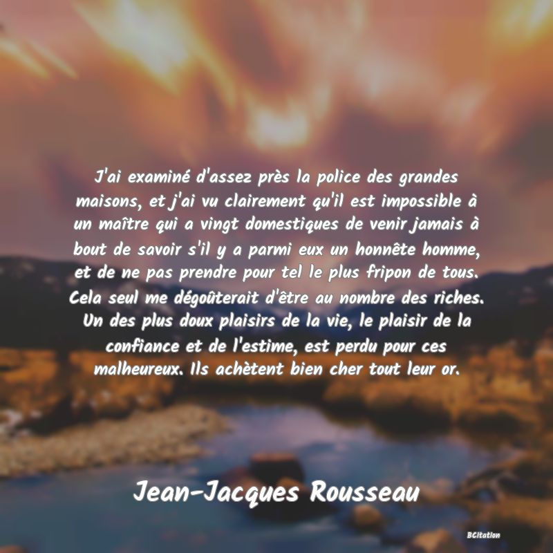 image de citation: J'ai examiné d'assez près la police des grandes maisons, et j'ai vu clairement qu'il est impossible à un maître qui a vingt domestiques de venir jamais à bout de savoir s'il y a parmi eux un honnête homme, et de ne pas prendre pour tel le plus fripon de tous. Cela seul me dégoûterait d'être au nombre des riches. Un des plus doux plaisirs de la vie, le plaisir de la confiance et de l'estime, est perdu pour ces malheureux. Ils achètent bien cher tout leur or.