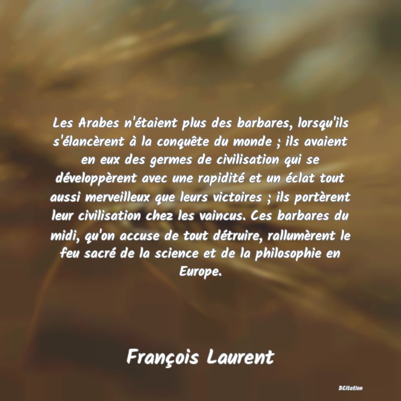 Belle Citation - Les Arabes n'étaient plus des barbares, lorsqu'ils s'élancèrent à la conquête du monde ; ils avaient en eux des germes de civilisation qui se développèrent avec une rapidité et un éclat tout aussi merveilleux que leurs victoires ; ils portèrent leur civilisation chez les vaincus. Ces barbares du midi, qu'on accuse de tout détruire, rallumèrent le feu sacré de la science et de la philosophie en Europe. - François Laurent