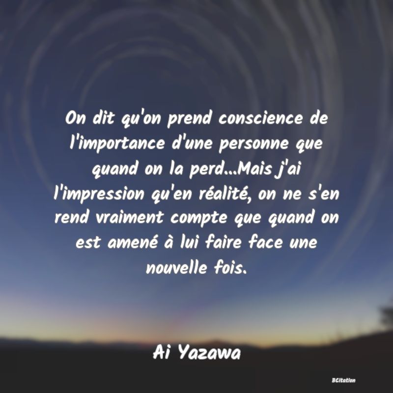 image de citation: On dit qu'on prend conscience de l'importance d'une personne que quand on la perd...Mais j'ai l'impression qu'en réalité, on ne s'en rend vraiment compte que quand on est amené à lui faire face une nouvelle fois.