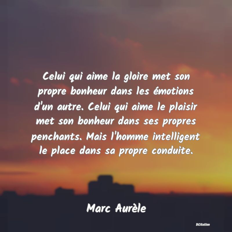 image de citation: Celui qui aime la gloire met son propre bonheur dans les émotions d'un autre. Celui qui aime le plaisir met son bonheur dans ses propres penchants. Mais l'homme intelligent le place dans sa propre conduite.