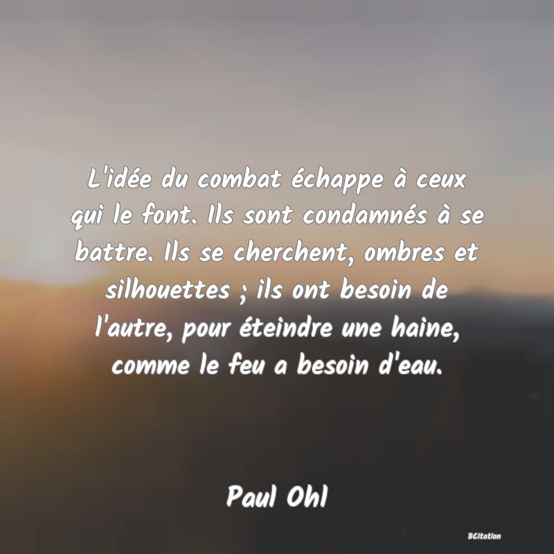 image de citation: L'idée du combat échappe à ceux qui le font. Ils sont condamnés à se battre. Ils se cherchent, ombres et silhouettes ; ils ont besoin de l'autre, pour éteindre une haine, comme le feu a besoin d'eau.