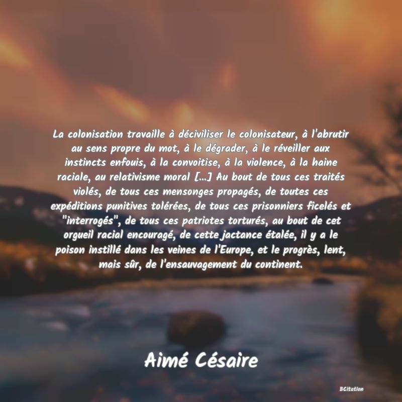 image de citation: La colonisation travaille à déciviliser le colonisateur, à l'abrutir au sens propre du mot, à le dégrader, à le réveiller aux instincts enfouis, à la convoitise, à la violence, à la haine raciale, au relativisme moral [...] Au bout de tous ces traités violés, de tous ces mensonges propagés, de toutes ces expéditions punitives tolérées, de tous ces prisonniers ficelés et  interrogés , de tous ces patriotes torturés, au bout de cet orgueil racial encouragé, de cette jactance étalée, il y a le poison instillé dans les veines de l'Europe, et le progrès, lent, mais sûr, de l'ensauvagement du continent.