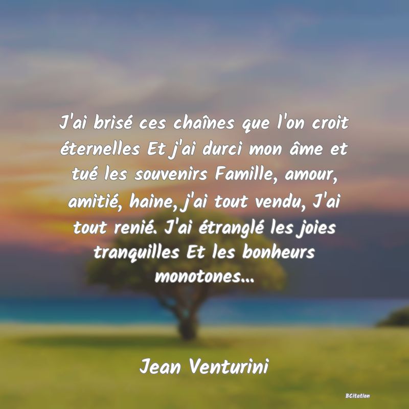 image de citation: J'ai brisé ces chaînes que l'on croit éternelles Et j'ai durci mon âme et tué les souvenirs Famille, amour, amitié, haine, j'ai tout vendu, J'ai tout renié. J'ai étranglé les joies tranquilles Et les bonheurs monotones...