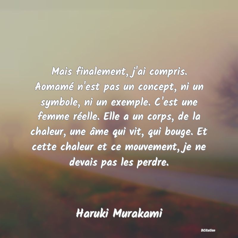 image de citation: Mais finalement, j'ai compris. Aomamé n'est pas un concept, ni un symbole, ni un exemple. C'est une femme réelle. Elle a un corps, de la chaleur, une âme qui vit, qui bouge. Et cette chaleur et ce mouvement, je ne devais pas les perdre.