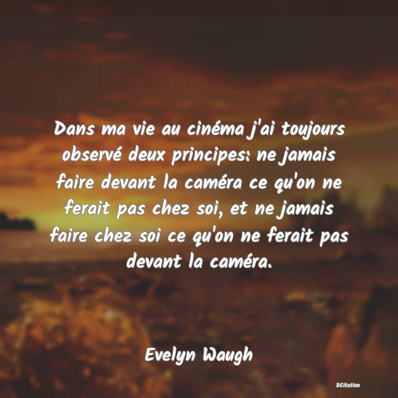Belle Citation - Dans ma vie au cinéma j'ai toujours observé deux principes: ne jamais faire devant la caméra ce qu'on ne ferait pas chez soi, et ne jamais faire chez soi ce qu'on ne ferait pas devant la caméra. - Evelyn Waugh