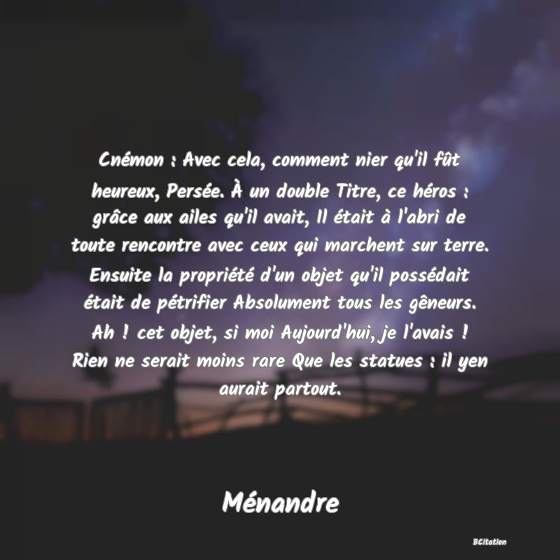 image de citation: Cnémon : Avec cela, comment nier qu'il fût heureux, Persée. À un double Titre, ce héros : grâce aux ailes qu'il avait, Il était à l'abri de toute rencontre avec ceux qui marchent sur terre. Ensuite la propriété d'un objet qu'il possédait était de pétrifier Absolument tous les gêneurs. Ah ! cet objet, si moi Aujourd'hui, je l'avais ! Rien ne serait moins rare Que les statues : il yen aurait partout.