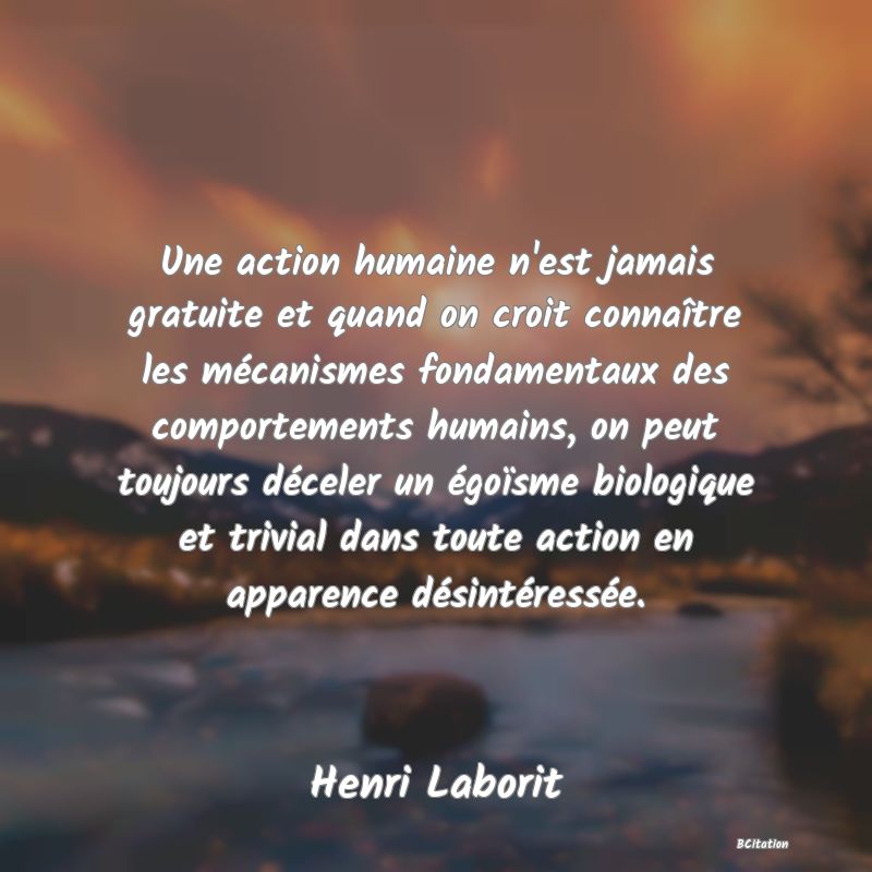 image de citation: Une action humaine n'est jamais gratuite et quand on croit connaître les mécanismes fondamentaux des comportements humains, on peut toujours déceler un égoïsme biologique et trivial dans toute action en apparence désintéressée.