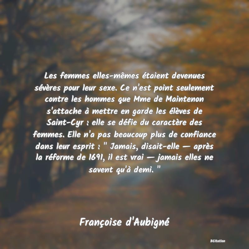 Belle Citation - Les femmes elles-mêmes étaient devenues sévères pour leur sexe. Ce n'est point seulement contre les hommes que Mme de Maintenon s'attache à mettre en garde les élèves de Saint-Cyr : elle se défie du caractère des femmes. Elle n'a pas beaucoup plus de confiance dans leur esprit : 