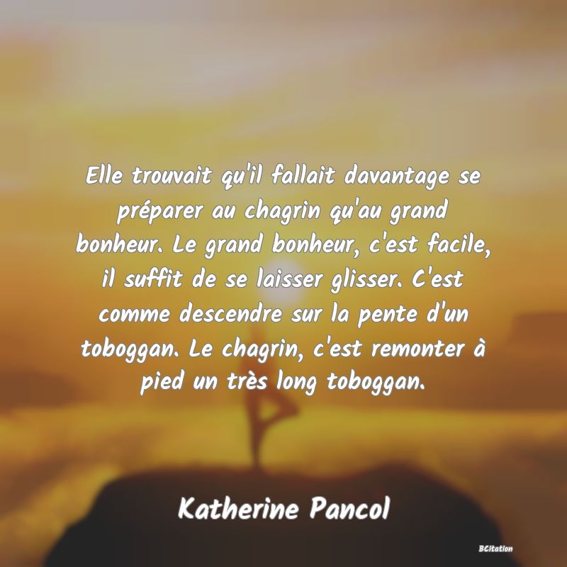 image de citation: Elle trouvait qu'il fallait davantage se préparer au chagrin qu'au grand bonheur. Le grand bonheur, c'est facile, il suffit de se laisser glisser. C'est comme descendre sur la pente d'un toboggan. Le chagrin, c'est remonter à pied un très long toboggan.