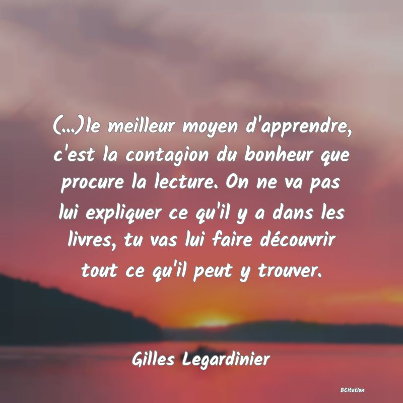 image de citation: (...)le meilleur moyen d'apprendre, c'est la contagion du bonheur que procure la lecture. On ne va pas lui expliquer ce qu'il y a dans les livres, tu vas lui faire découvrir tout ce qu'il peut y trouver.