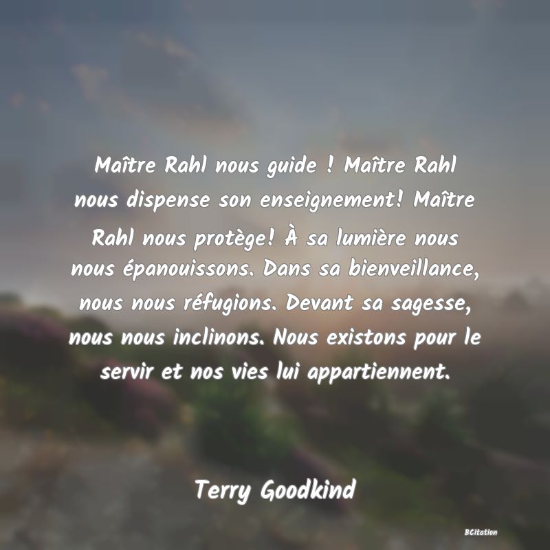 image de citation: Maître Rahl nous guide ! Maître Rahl nous dispense son enseignement! Maître Rahl nous protège! À sa lumière nous nous épanouissons. Dans sa bienveillance, nous nous réfugions. Devant sa sagesse, nous nous inclinons. Nous existons pour le servir et nos vies lui appartiennent.