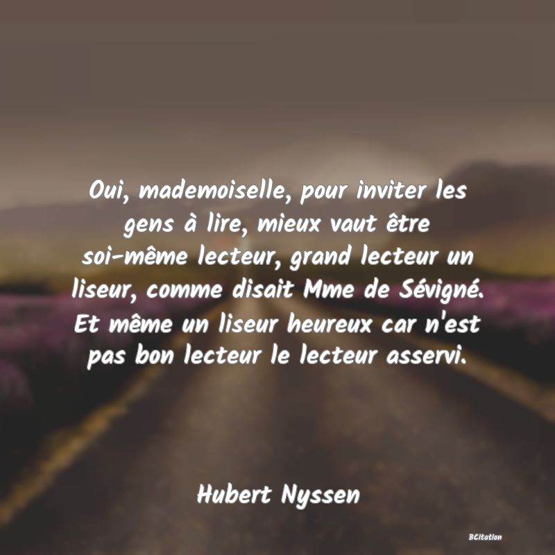 image de citation: Oui, mademoiselle, pour inviter les gens à lire, mieux vaut être soi-même lecteur, grand lecteur un liseur, comme disait Mme de Sévigné. Et même un liseur heureux car n'est pas bon lecteur le lecteur asservi.