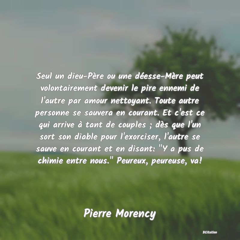 image de citation: Seul un dieu-Père ou une déesse-Mère peut volontairement devenir le pire ennemi de l'autre par amour nettoyant. Toute autre personne se sauvera en courant. Et c'est ce qui arrive à tant de couples ; dès que l'un sort son diable pour l'exorciser, l'autre se sauve en courant et en disant:  Y a pus de chimie entre nous.  Peureux, peureuse, va!