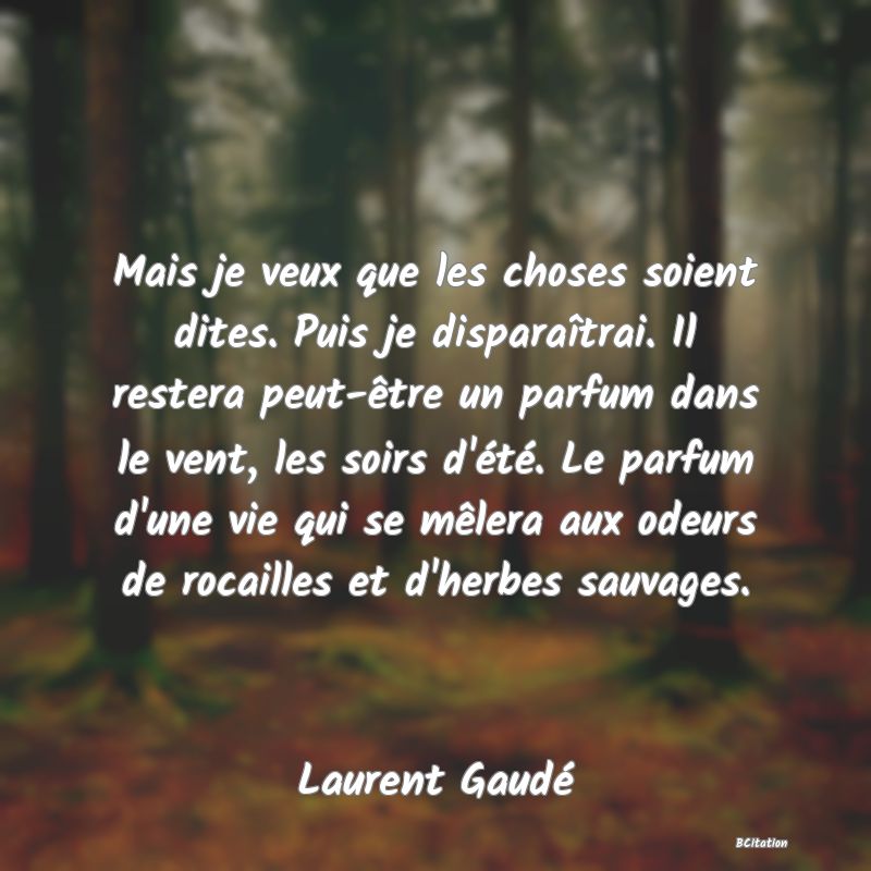 image de citation: Mais je veux que les choses soient dites. Puis je disparaîtrai. Il restera peut-être un parfum dans le vent, les soirs d'été. Le parfum d'une vie qui se mêlera aux odeurs de rocailles et d'herbes sauvages.