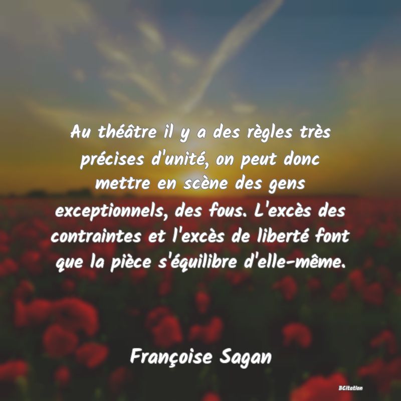 Belle Citation - Au théâtre il y a des règles très précises d'unité, on peut donc mettre en scène des gens exceptionnels, des fous. L'excès des contraintes et l'excès de liberté font que la pièce s'équilibre d'elle-même. - Françoise Sagan