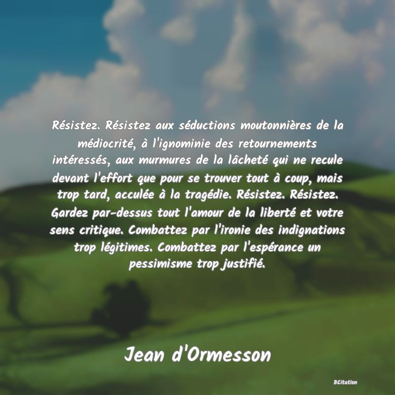 image de citation: Résistez. Résistez aux séductions moutonnières de la médiocrité, à l'ignominie des retournements intéressés, aux murmures de la lâcheté qui ne recule devant l'effort que pour se trouver tout à coup, mais trop tard, acculée à la tragédie. Résistez. Résistez. Gardez par-dessus tout l'amour de la liberté et votre sens critique. Combattez par l'ironie des indignations trop légitimes. Combattez par l'espérance un pessimisme trop justifié.