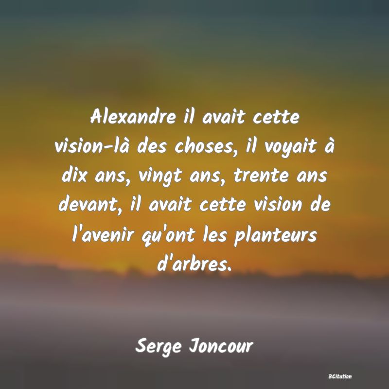 image de citation: Alexandre il avait cette vision-là des choses, il voyait à dix ans, vingt ans, trente ans devant, il avait cette vision de l'avenir qu'ont les planteurs d'arbres.