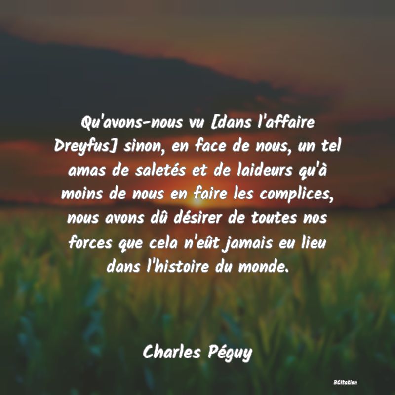 image de citation: Qu'avons-nous vu [dans l'affaire Dreyfus] sinon, en face de nous, un tel amas de saletés et de laideurs qu'à moins de nous en faire les complices, nous avons dû désirer de toutes nos forces que cela n'eût jamais eu lieu dans l'histoire du monde.
