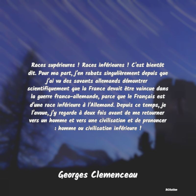 Belle Citation - Races supérieures ! Races inférieures ! C'est bientôt dit. Pour ma part, j'en rabats singulièrement depuis que j'ai vu des savants allemands démontrer scientifiquement que la France devait être vaincue dans la guerre franco-allemande, parce que le Français est d'une race inférieure à l'Allemand. Depuis ce temps, je l'avoue, j'y regarde à deux fois avant de me retourner vers un homme et vers une civilisation et de prononcer : homme ou civilisation inférieure ! - Georges Clemenceau