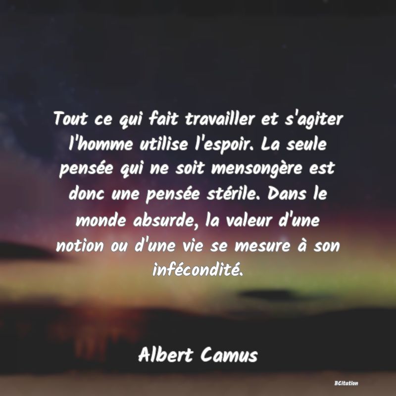 image de citation: Tout ce qui fait travailler et s'agiter l'homme utilise l'espoir. La seule pensée qui ne soit mensongère est donc une pensée stérile. Dans le monde absurde, la valeur d'une notion ou d'une vie se mesure à son infécondité.