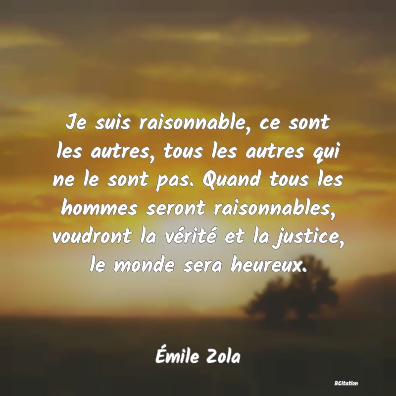 image de citation: Je suis raisonnable, ce sont les autres, tous les autres qui ne le sont pas. Quand tous les hommes seront raisonnables, voudront la vérité et la justice, le monde sera heureux.