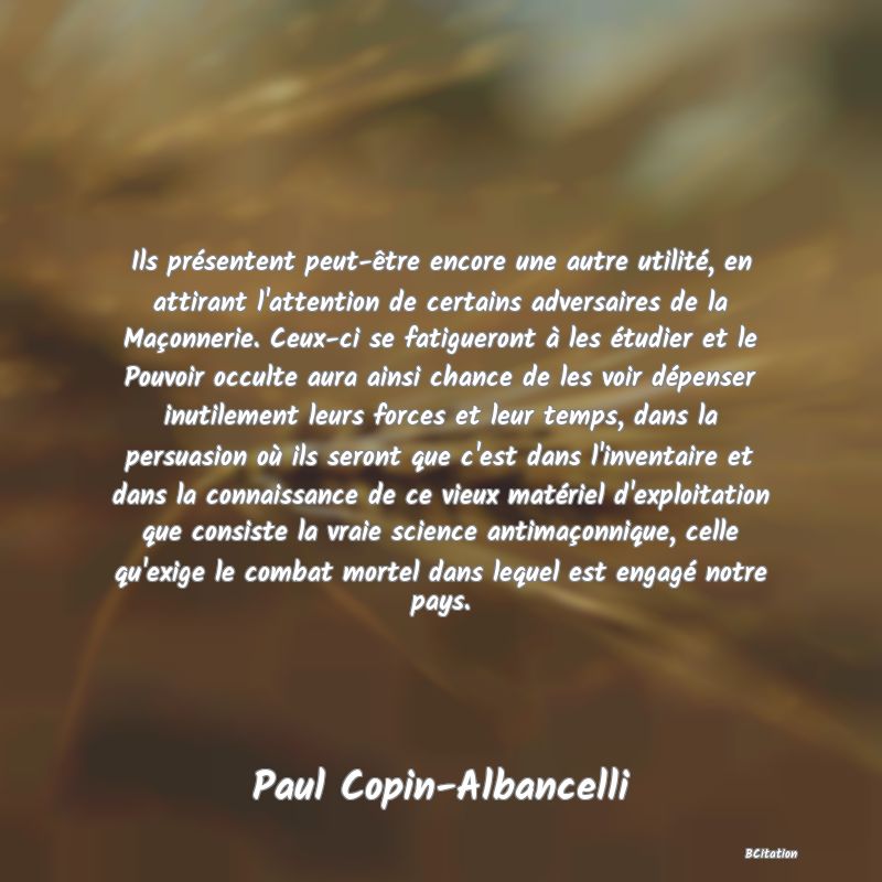 image de citation: Ils présentent peut-être encore une autre utilité, en attirant l'attention de certains adversaires de la Maçonnerie. Ceux-ci se fatigueront à les étudier et le Pouvoir occulte aura ainsi chance de les voir dépenser inutilement leurs forces et leur temps, dans la persuasion où ils seront que c'est dans l'inventaire et dans la connaissance de ce vieux matériel d'exploitation que consiste la vraie science antimaçonnique, celle qu'exige le combat mortel dans lequel est engagé notre pays.