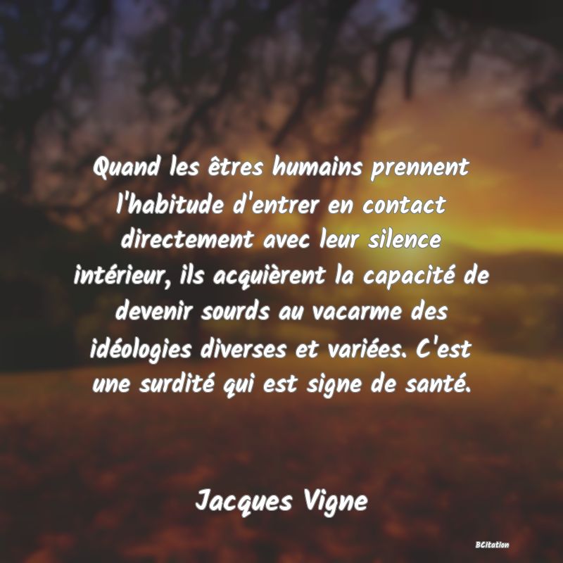 image de citation: Quand les êtres humains prennent l'habitude d'entrer en contact directement avec leur silence intérieur, ils acquièrent la capacité de devenir sourds au vacarme des idéologies diverses et variées. C'est une surdité qui est signe de santé.