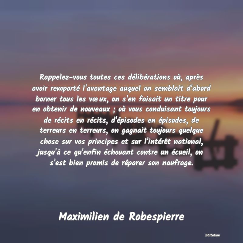 image de citation: Rappelez-vous toutes ces délibérations où, après avoir remporté l'avantage auquel on semblait d'abord borner tous les vœux, on s'en faisait un titre pour en obtenir de nouveaux ; où vous conduisant toujours de récits en récits, d'épisodes en épisodes, de terreurs en terreurs, on gagnait toujours quelque chose sur vos principes et sur l'intérêt national, jusqu'à ce qu'enfin échouant contre un écueil, on s'est bien promis de réparer son naufrage.