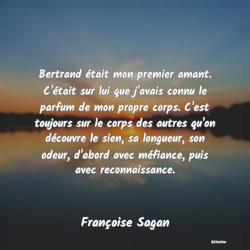 image de citation: Bertrand était mon premier amant. C'était sur lui que j'avais connu le parfum de mon propre corps. C'est toujours sur le corps des autres qu'on découvre le sien, sa longueur, son odeur, d'abord avec méfiance, puis avec reconnaissance.