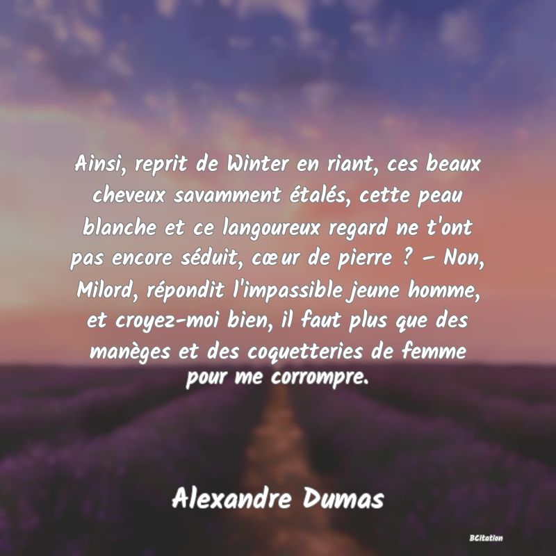 image de citation: Ainsi, reprit de Winter en riant, ces beaux cheveux savamment étalés, cette peau blanche et ce langoureux regard ne t'ont pas encore séduit, cœur de pierre ? – Non, Milord, répondit l'impassible jeune homme, et croyez-moi bien, il faut plus que des manèges et des coquetteries de femme pour me corrompre.