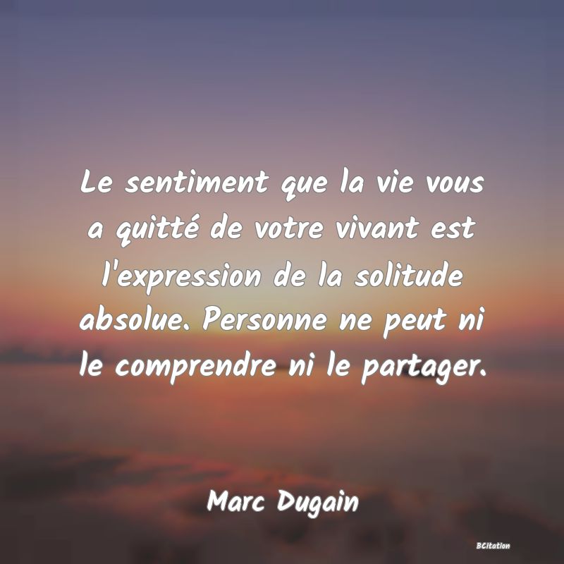 Belle Citation - Le sentiment que la vie vous a quitté de votre vivant est l'expression de la solitude absolue. Personne ne peut ni le comprendre ni le partager. - Marc Dugain